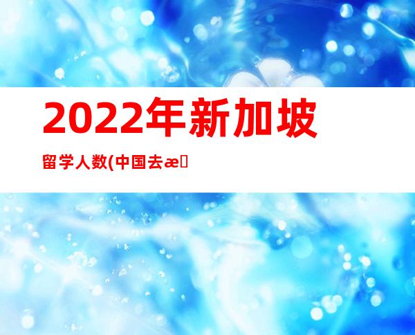 2022年新加坡留学人数(中国去新加坡留学人数)