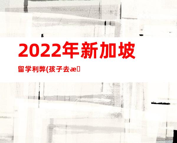 2022年新加坡留学利弊(孩子去新加坡留学的利弊)