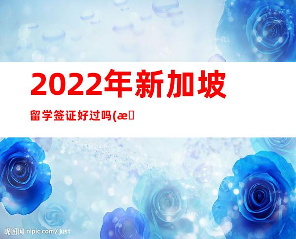 2022年新加坡留学签证好过吗(新加坡留学签证2023年)