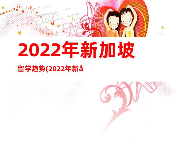 2022年新加坡留学趋势(2022年新加坡留学一年费用)