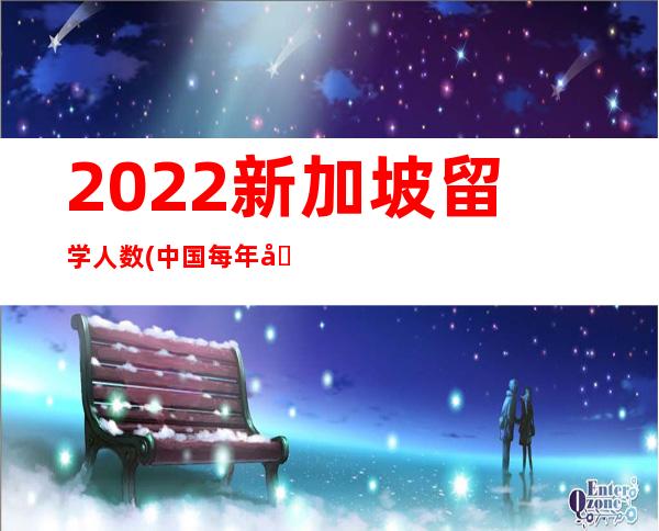 2022新加坡留学人数(中国每年去新加坡留学人数)
