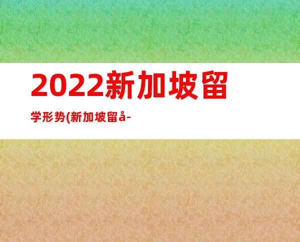 2022新加坡留学形势(新加坡留学一个月生活费多少2022)