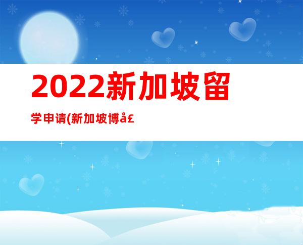 2022新加坡留学申请(新加坡博士留学申请条件)