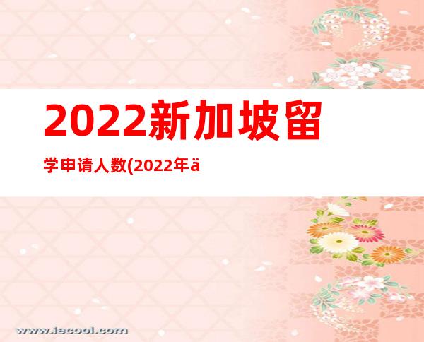 2022新加坡留学申请人数(2022年优才申请人数)